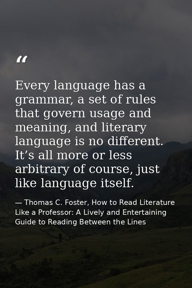 Every language has a grammar, a set of rules that govern usage and meaning, and literary language is no different. It’s  — Thomas C. Foster, How to Read Literature Like a Professor: A Lively and Entertaining Guide to Reading Between the Lines