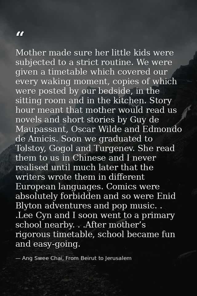 Mother made sure her little kids were subjected to a strict routine. We were given a timetable which covered our every w — Ang Swee Chai, From Beirut to Jerusalem
