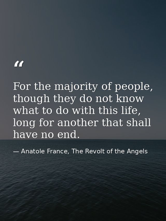 For the majority of people, though they do not know what to do with this life, long for another that shall have no end. — Anatole France, The Revolt of the Angels