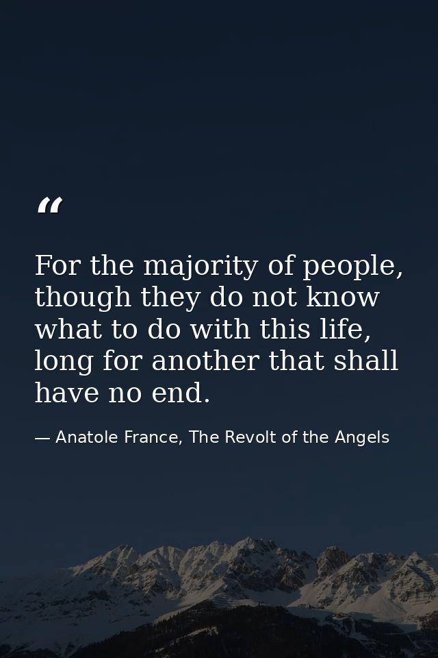For the majority of people, though they do not know what to do with this life, long for another that shall have no end. — Anatole France, The Revolt of the Angels