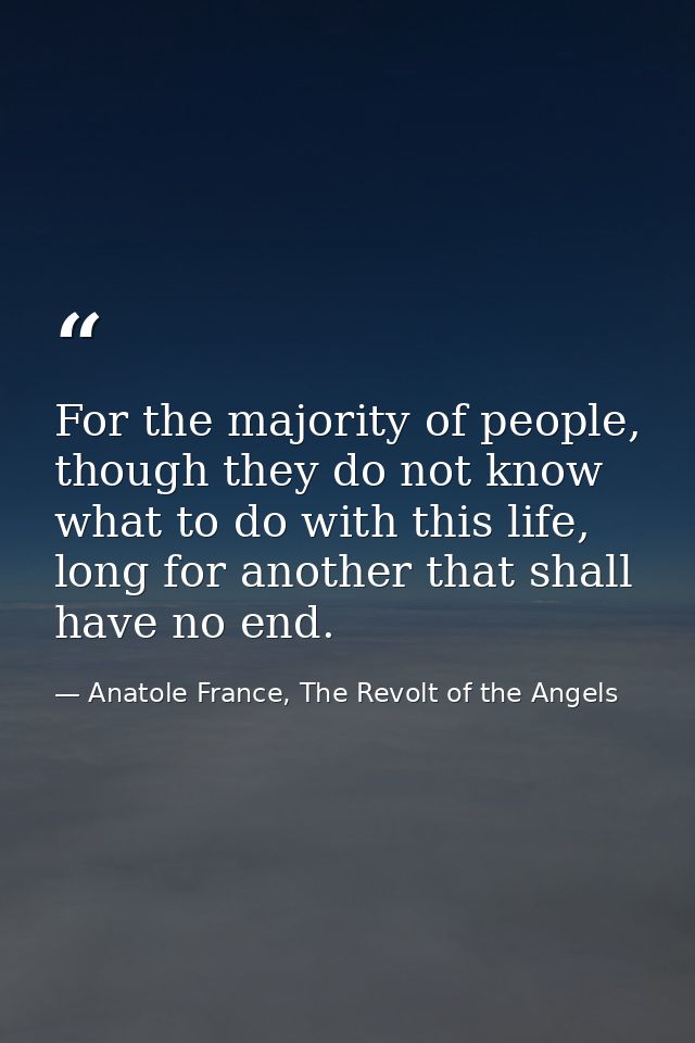 For the majority of people, though they do not know what to do with this life, long for another that shall have no end. — Anatole France, The Revolt of the Angels