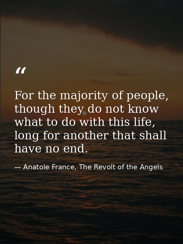 For the majority of people, though they do not know what to do with this life, long for another that shall have no end. — Anatole France, The Revolt of the Angels