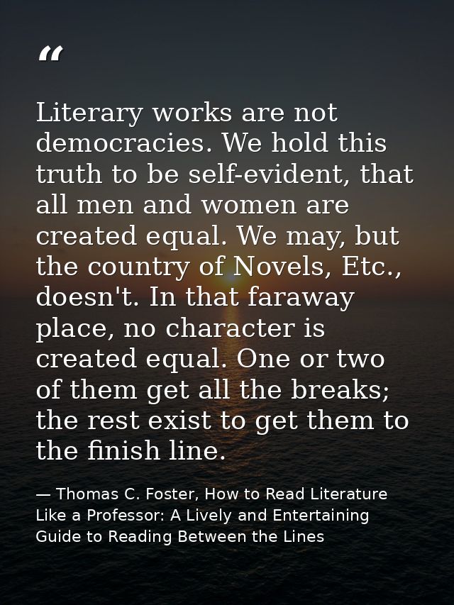 Literary works are not democracies. We hold this truth to be self-evident, that all men and women are created equal. We  — Thomas C. Foster, How to Read Literature Like a Professor: A Lively and Entertaining Guide to Reading Between the Lines
