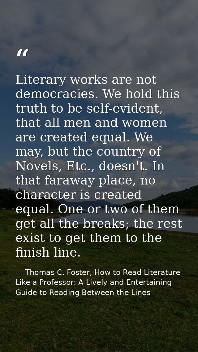 Literary works are not democracies. We hold this truth to be self-evident, that all men and women are created equal. We  — Thomas C. Foster, How to Read Literature Like a Professor: A Lively and Entertaining Guide to Reading Between the Lines