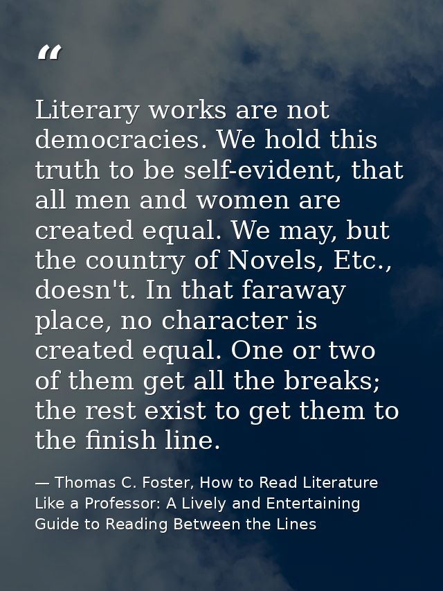 Literary works are not democracies. We hold this truth to be self-evident, that all men and women are created equal. We  — Thomas C. Foster, How to Read Literature Like a Professor: A Lively and Entertaining Guide to Reading Between the Lines