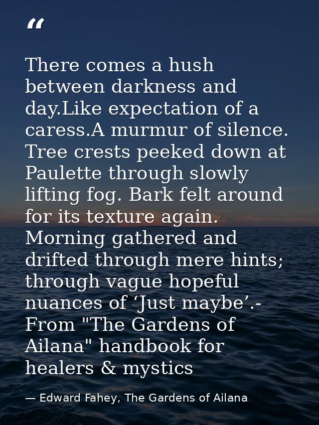 There comes a hush between darkness and day.Like expectation of a caress.A murmur of silence. Tree crests peeked down at — Edward Fahey, The Gardens of Ailana