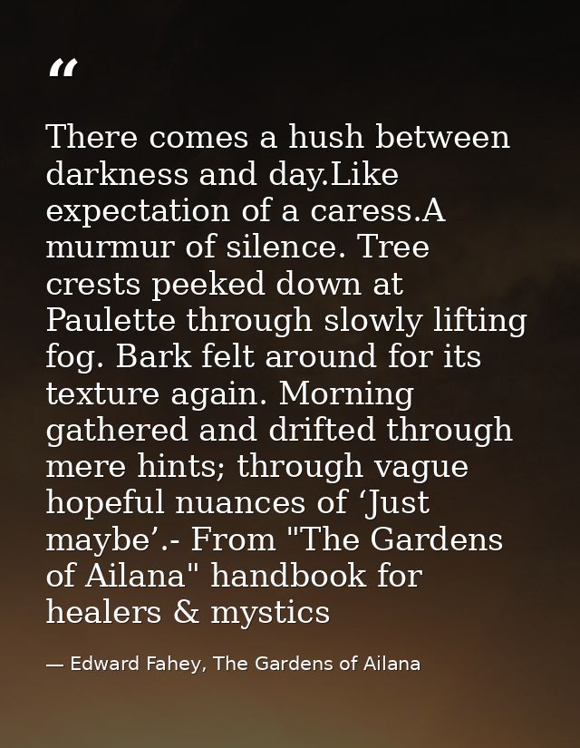 There comes a hush between darkness and day.Like expectation of a caress.A murmur of silence. Tree crests peeked down at — Edward Fahey, The Gardens of Ailana
