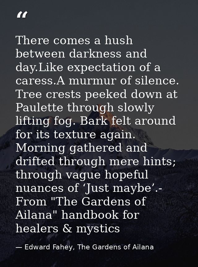 There comes a hush between darkness and day.Like expectation of a caress.A murmur of silence. Tree crests peeked down at — Edward Fahey, The Gardens of Ailana