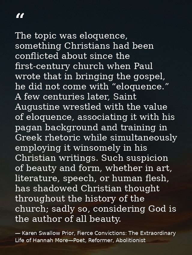 The topic was eloquence, something Christians had been conflicted about since the first-century church when Paul wrote t — Karen Swallow Prior, Fierce Convictions: The Extraordinary Life of Hannah More—Poet, Reformer, Abolitionist