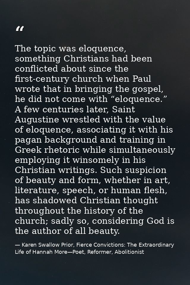 The topic was eloquence, something Christians had been conflicted about since the first-century church when Paul wrote t — Karen Swallow Prior, Fierce Convictions: The Extraordinary Life of Hannah More—Poet, Reformer, Abolitionist