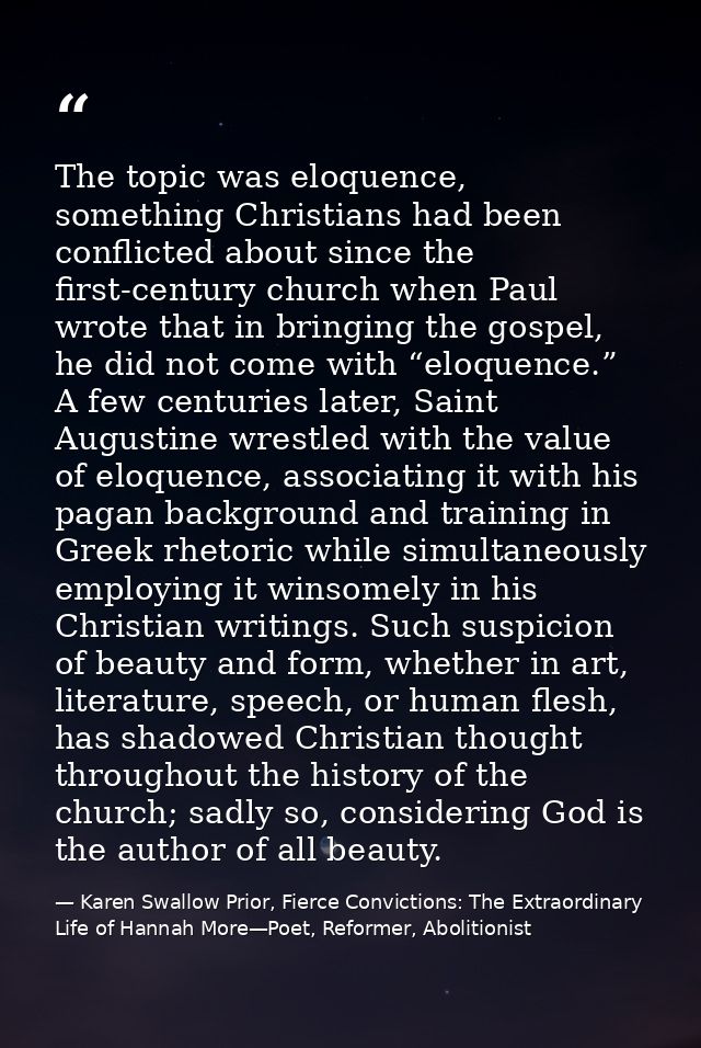 The topic was eloquence, something Christians had been conflicted about since the first-century church when Paul wrote t — Karen Swallow Prior, Fierce Convictions: The Extraordinary Life of Hannah More—Poet, Reformer, Abolitionist