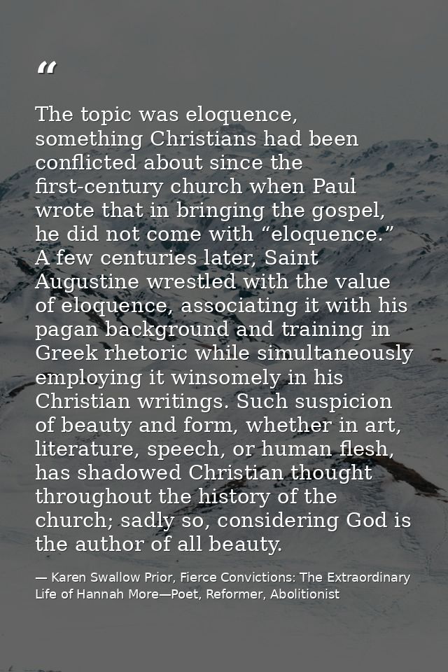 The topic was eloquence, something Christians had been conflicted about since the first-century church when Paul wrote t — Karen Swallow Prior, Fierce Convictions: The Extraordinary Life of Hannah More—Poet, Reformer, Abolitionist