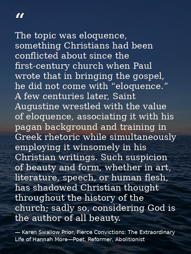 The topic was eloquence, something Christians had been conflicted about since the first-century church when Paul wrote t — Karen Swallow Prior, Fierce Convictions: The Extraordinary Life of Hannah More—Poet, Reformer, Abolitionist