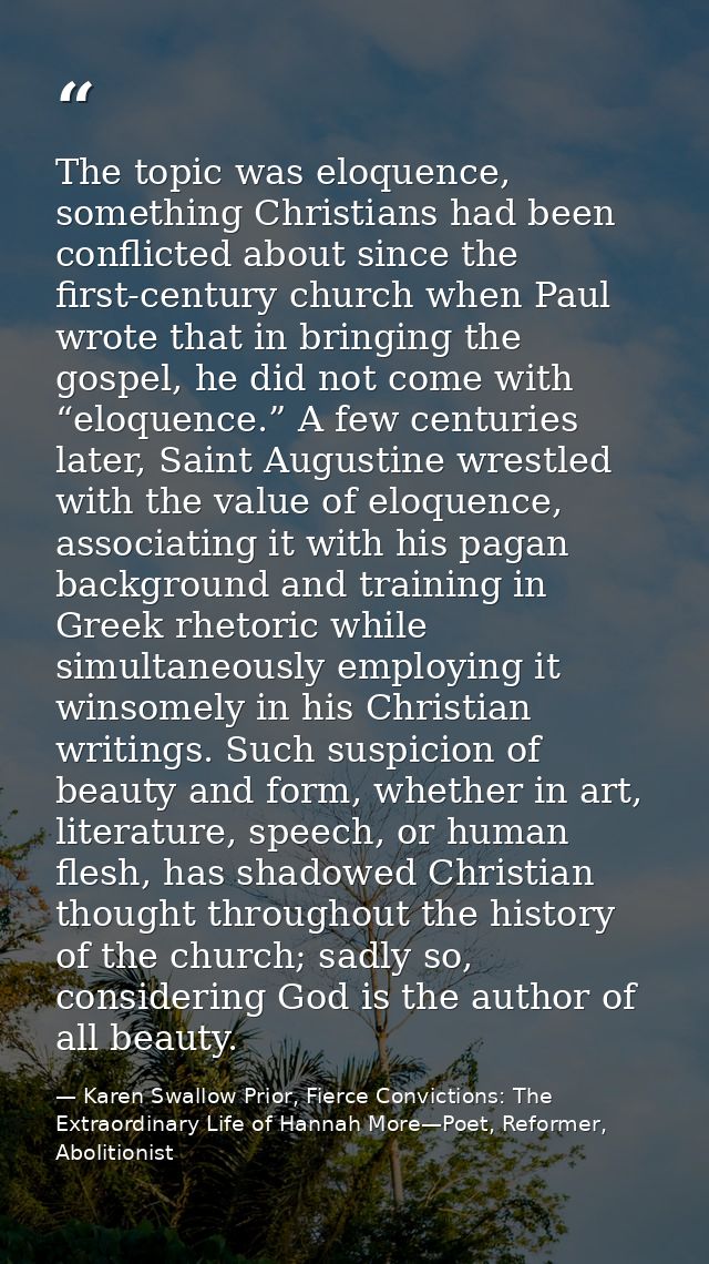 The topic was eloquence, something Christians had been conflicted about since the first-century church when Paul wrote t — Karen Swallow Prior, Fierce Convictions: The Extraordinary Life of Hannah More—Poet, Reformer, Abolitionist