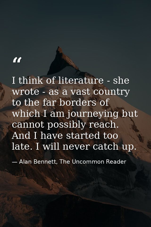 I think of literature - she wrote - as a vast country to the far borders of which I am journeying but cannot possibly re — Alan Bennett, The Uncommon Reader