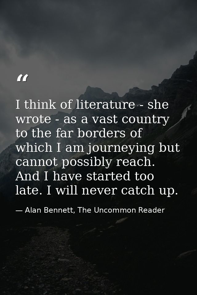 I think of literature - she wrote - as a vast country to the far borders of which I am journeying but cannot possibly re — Alan Bennett, The Uncommon Reader