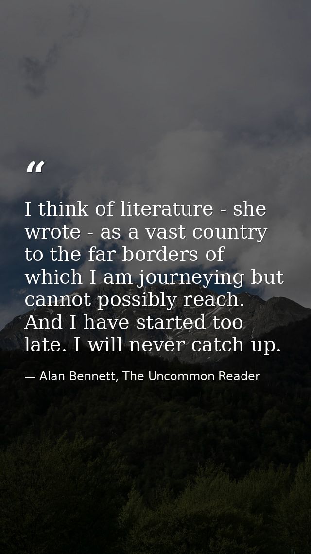 I think of literature - she wrote - as a vast country to the far borders of which I am journeying but cannot possibly re — Alan Bennett, The Uncommon Reader
