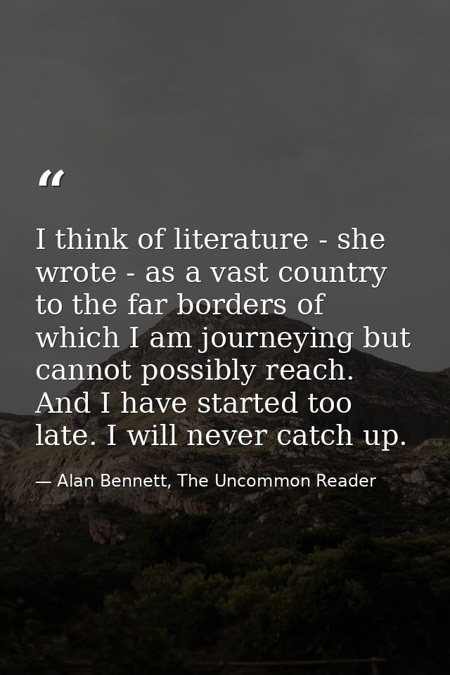 I think of literature - she wrote - as a vast country to the far borders of which I am journeying but cannot possibly re — Alan Bennett, The Uncommon Reader