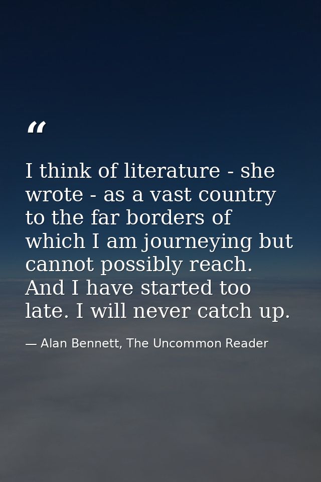 I think of literature - she wrote - as a vast country to the far borders of which I am journeying but cannot possibly re — Alan Bennett, The Uncommon Reader