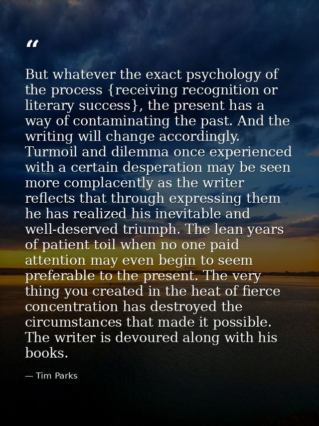 But whatever the exact psychology of the process {receiving recognition or literary success}, the present has a way of c — Tim Parks