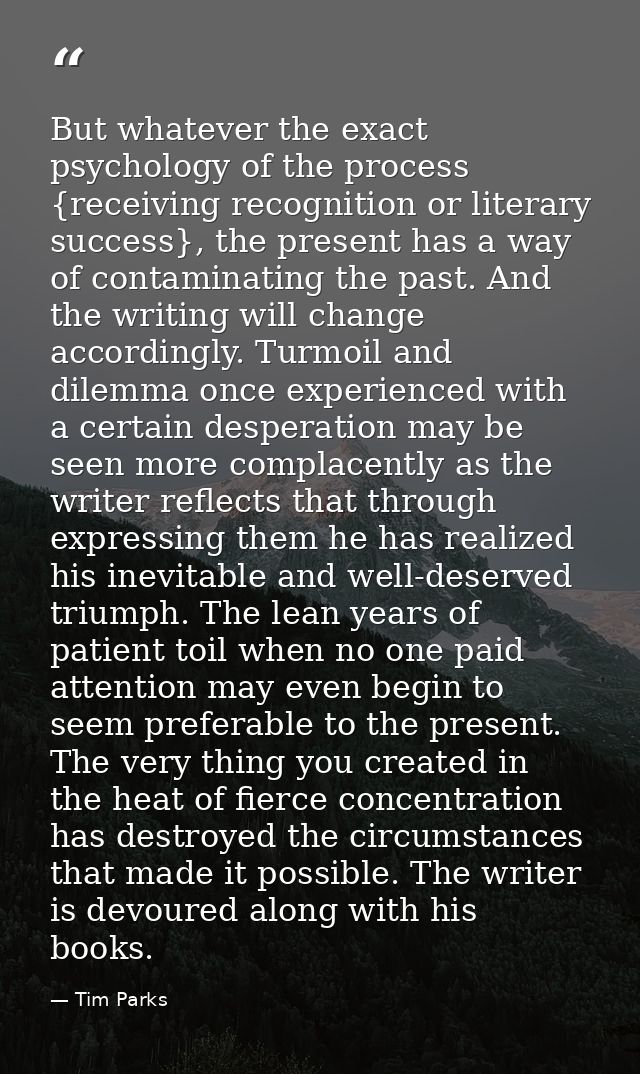 But whatever the exact psychology of the process {receiving recognition or literary success}, the present has a way of c — Tim Parks