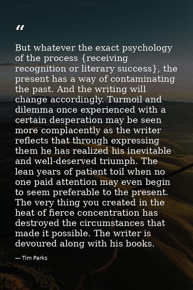 But whatever the exact psychology of the process {receiving recognition or literary success}, the present has a way of c — Tim Parks