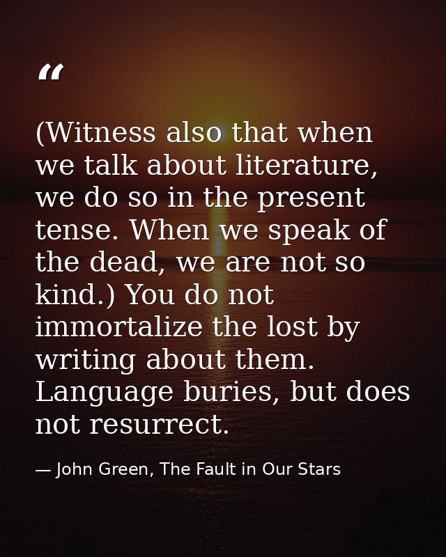(Witness also that when we talk about literature, we do so in the present tense. When we speak of the dead, we are not s — John Green, The Fault in Our Stars