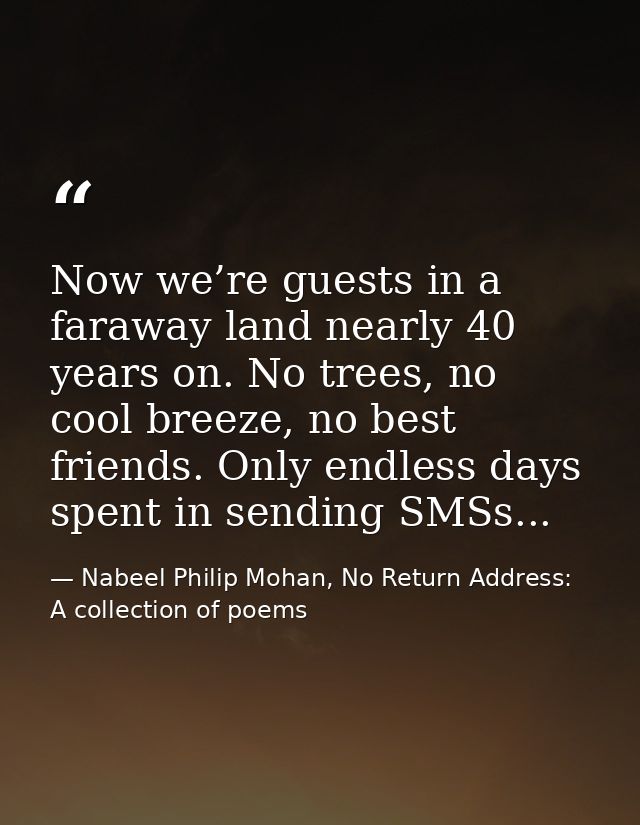 Now we’re guests in a faraway land nearly 40 years on. No trees, no cool breeze, no best friends. Only endless days spen — Nabeel Philip Mohan, No Return Address: A collection of poems