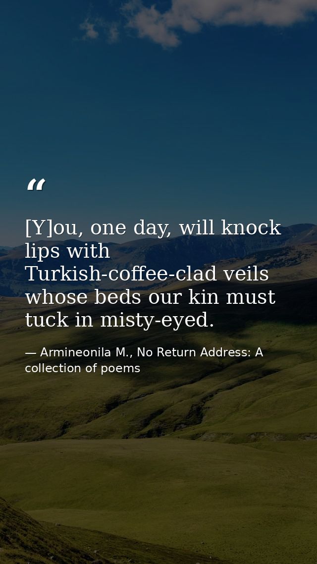 [Y]ou, one day, will knock lips with Turkish-coffee-clad veils whose beds our kin must tuck in misty-eyed. — Armineonila M., No Return Address: A collection of poems