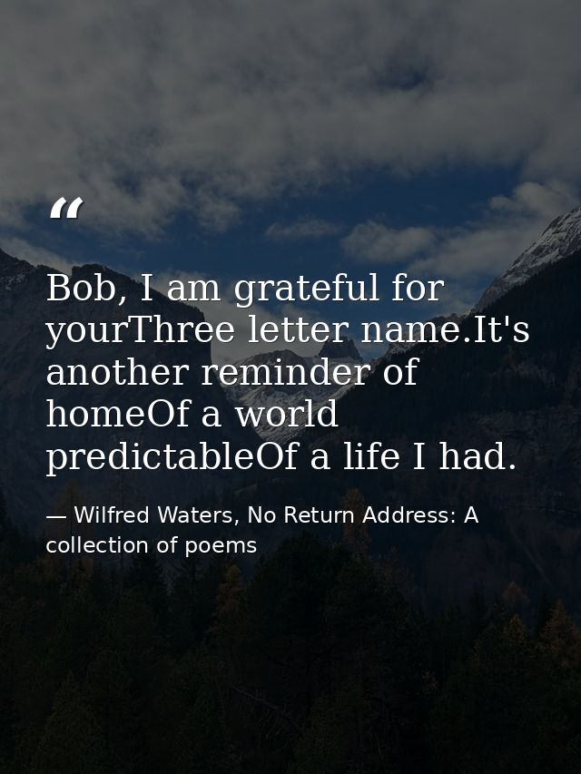 Bob, I am grateful for yourThree letter name.It's another reminder of homeOf a world predictableOf a life I had. — Wilfred Waters, No Return Address: A collection of poems