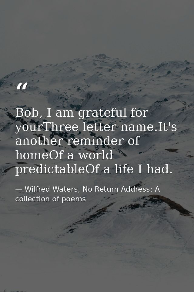 Bob, I am grateful for yourThree letter name.It's another reminder of homeOf a world predictableOf a life I had. — Wilfred Waters, No Return Address: A collection of poems