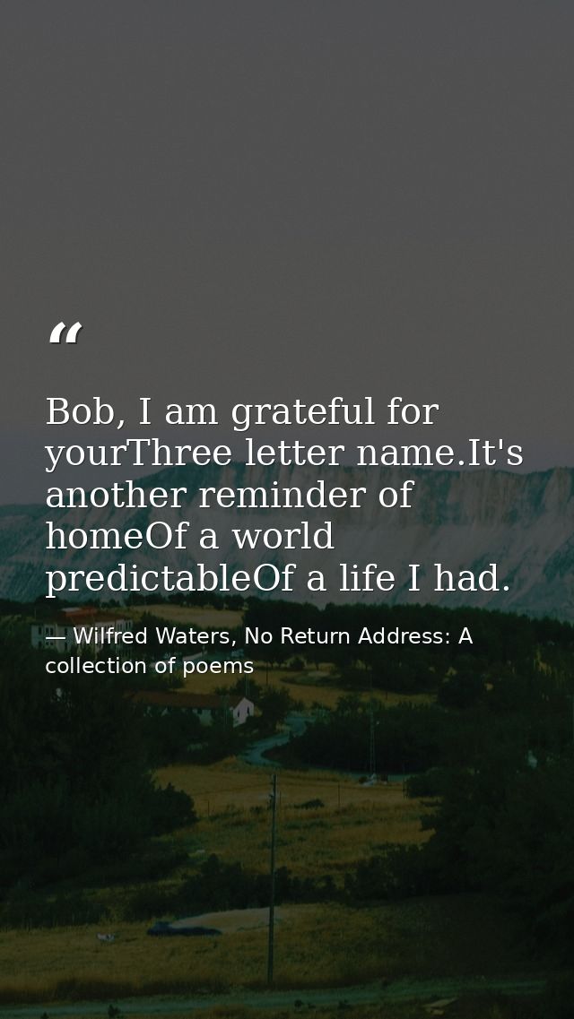 Bob, I am grateful for yourThree letter name.It's another reminder of homeOf a world predictableOf a life I had. — Wilfred Waters, No Return Address: A collection of poems