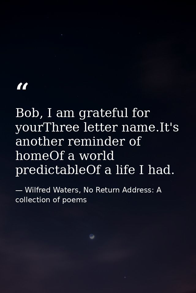 Bob, I am grateful for yourThree letter name.It's another reminder of homeOf a world predictableOf a life I had. — Wilfred Waters, No Return Address: A collection of poems