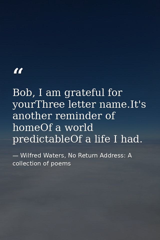 Bob, I am grateful for yourThree letter name.It's another reminder of homeOf a world predictableOf a life I had. — Wilfred Waters, No Return Address: A collection of poems