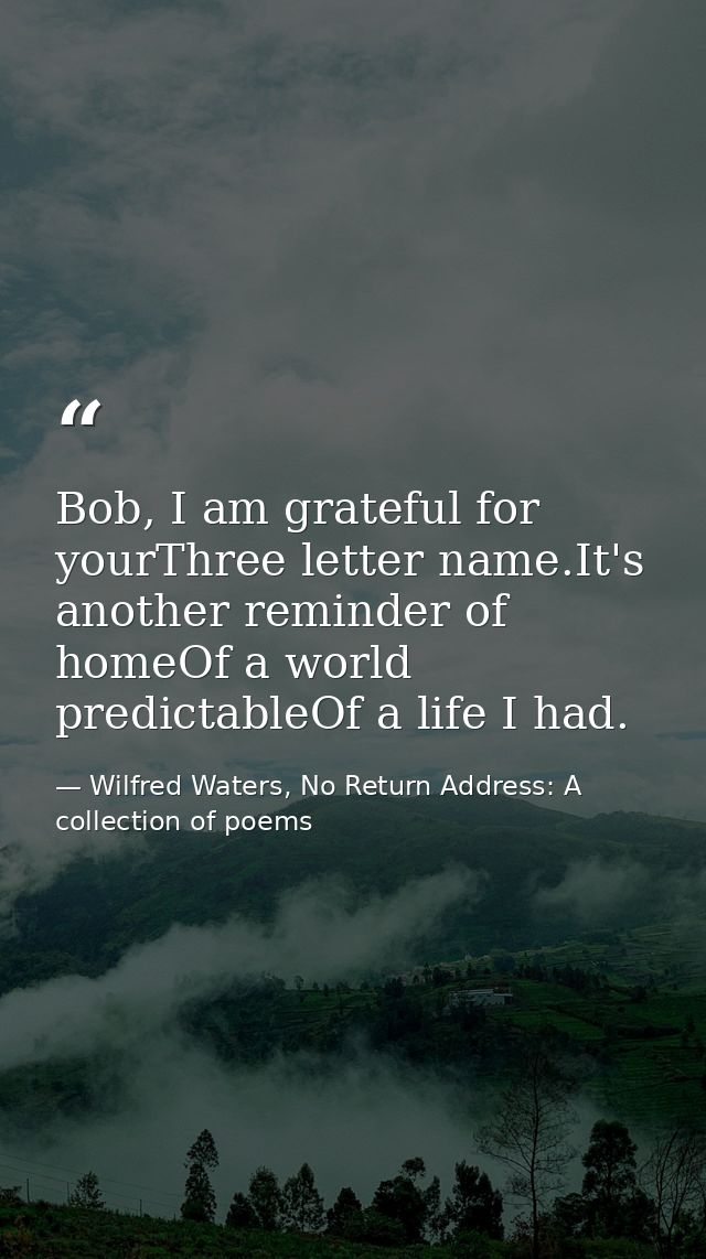 Bob, I am grateful for yourThree letter name.It's another reminder of homeOf a world predictableOf a life I had. — Wilfred Waters, No Return Address: A collection of poems