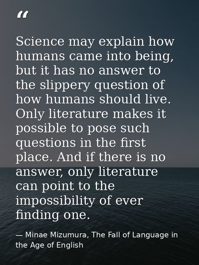 Science may explain how humans came into being, but it has no answer to the slippery question of how humans should live. — Minae Mizumura, The Fall of Language in the Age of English