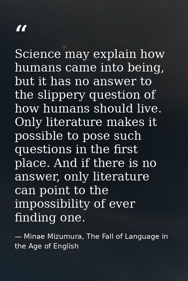 Science may explain how humans came into being, but it has no answer to the slippery question of how humans should live. — Minae Mizumura, The Fall of Language in the Age of English