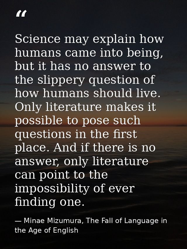 Science may explain how humans came into being, but it has no answer to the slippery question of how humans should live. — Minae Mizumura, The Fall of Language in the Age of English
