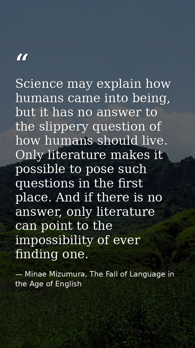 Science may explain how humans came into being, but it has no answer to the slippery question of how humans should live. — Minae Mizumura, The Fall of Language in the Age of English