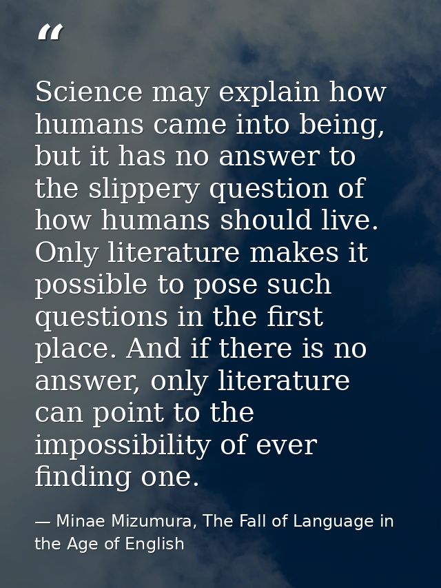 Science may explain how humans came into being, but it has no answer to the slippery question of how humans should live. — Minae Mizumura, The Fall of Language in the Age of English