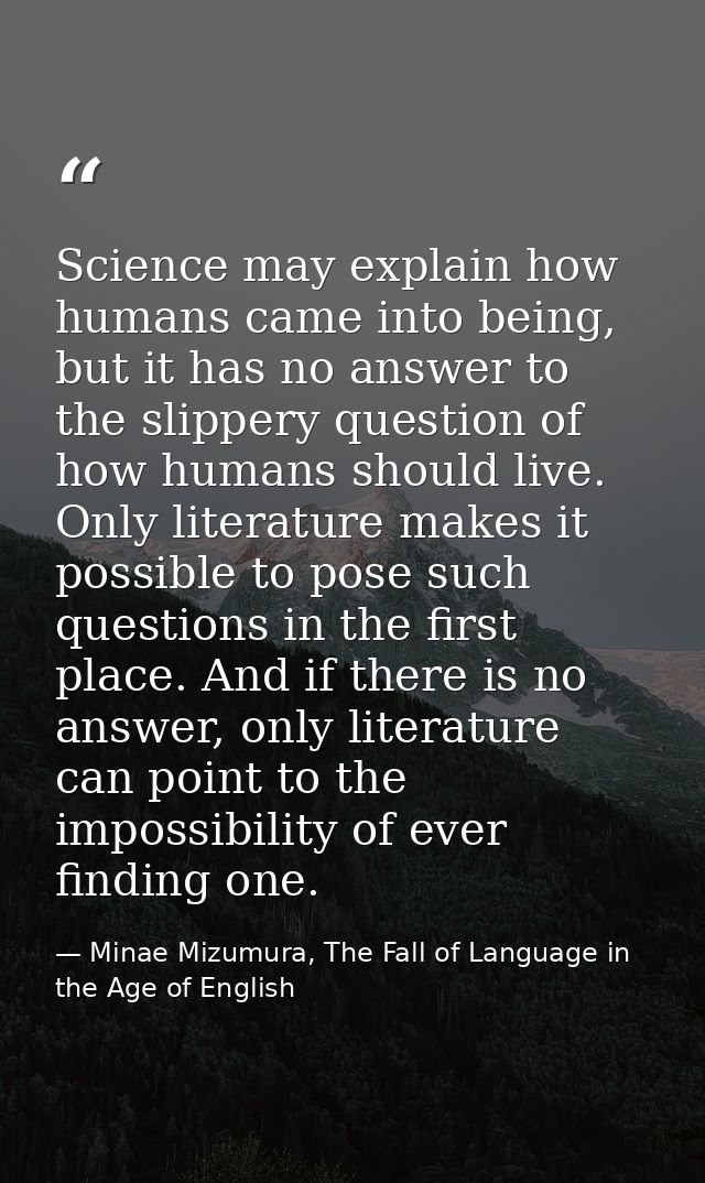 Science may explain how humans came into being, but it has no answer to the slippery question of how humans should live. — Minae Mizumura, The Fall of Language in the Age of English