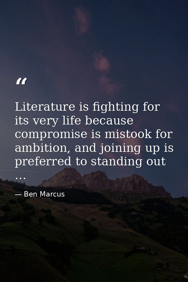 Literature is fighting for its very life because compromise is mistook for ambition, and joining up is preferred to stan — Ben Marcus