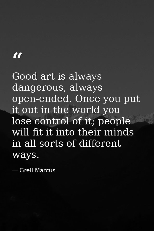 Good art is always dangerous, always open-ended. Once you put it out in the world you lose control of it; people will fi — Greil Marcus