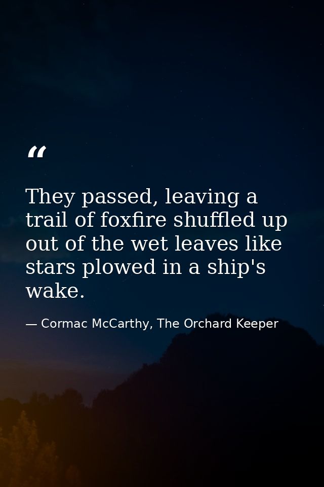 They passed, leaving a trail of foxfire shuffled up out of the wet leaves like stars plowed in a ship's wake. — Cormac McCarthy, The Orchard Keeper