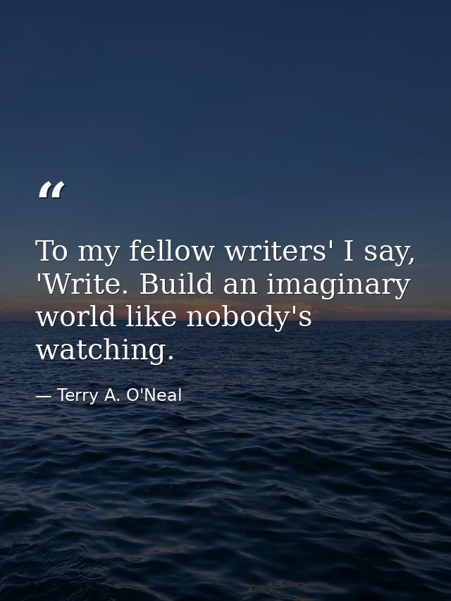 To my fellow writers' I say, 'Write. Build an imaginary world like nobody's watching. — Terry A. O'Neal