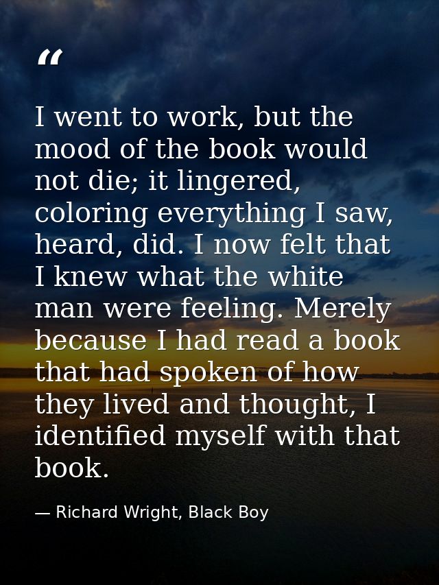 I went to work, but the mood of the book would not die; it lingered, coloring everything I saw, heard, did. I now felt t — Richard Wright, Black Boy