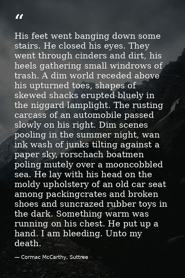His feet went banging down some stairs. He closed his eyes. They went through cinders and dirt, his heels gathering smal — Cormac McCarthy, Suttree