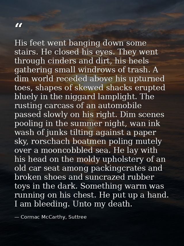 His feet went banging down some stairs. He closed his eyes. They went through cinders and dirt, his heels gathering smal — Cormac McCarthy, Suttree
