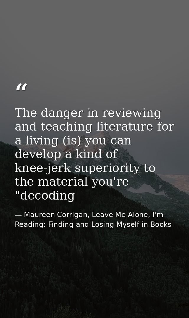 The danger in reviewing and teaching literature for a living (is) you can develop a kind of knee-jerk superiority to the — Maureen Corrigan, Leave Me Alone, I'm Reading: Finding and Losing Myself in Books