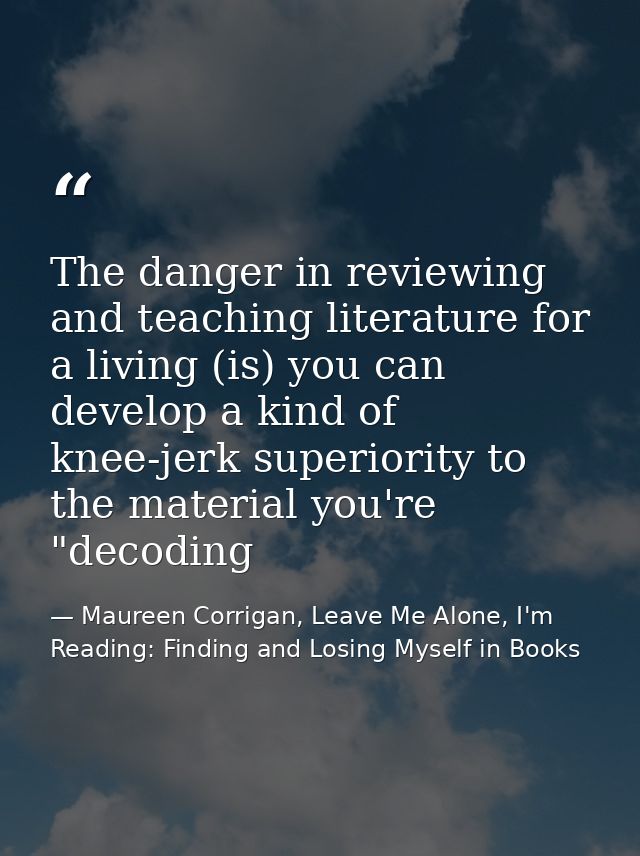 The danger in reviewing and teaching literature for a living (is) you can develop a kind of knee-jerk superiority to the — Maureen Corrigan, Leave Me Alone, I'm Reading: Finding and Losing Myself in Books